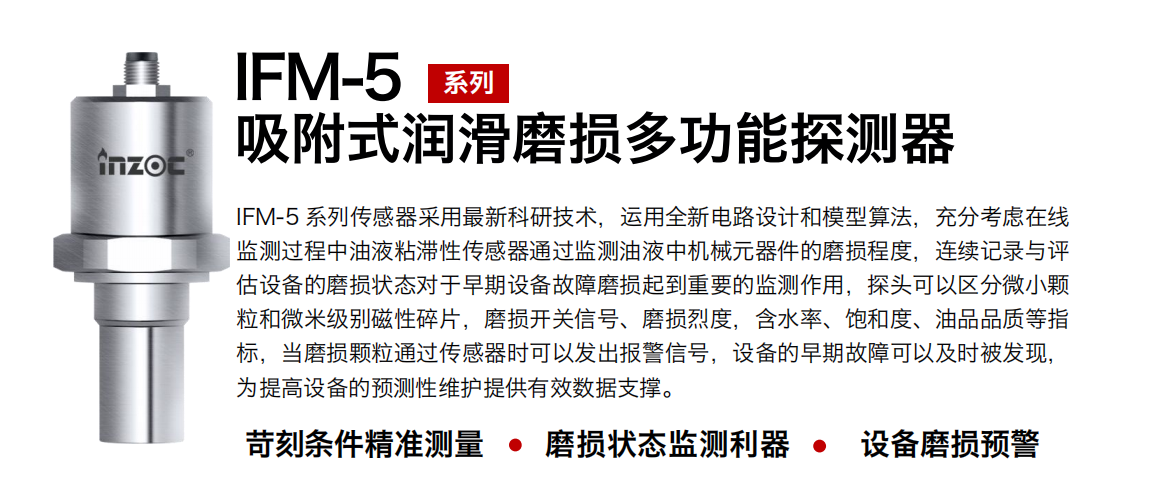 IFM-5吸附式潤滑磨損多功能探測器采用最新科研技術，運用全新電路設計和模型算法，充分考慮在線監測過程中油液粘滯性傳感器通過監測油液中機械元器件的磨損程度，連續記錄與評估設備的磨損狀態對于早期設備故障磨損起到重要的監測作用，探頭可以區分微小顆粒和微米級別磁性碎片，磨損開關信號、磨損烈度，含水率、飽和度、油品品質等指標，當磨損顆粒通過傳感器時可以發出報警信號，設備的早期故障可以及時被發現，為提高設備的預測性維護提供有效數據支撐。
行業：鋼鐵、石化、盾構、電力、風電、大型設備、OEM 集成等
油品：液壓油、透平油、柴機油、絕緣油、變壓器油等