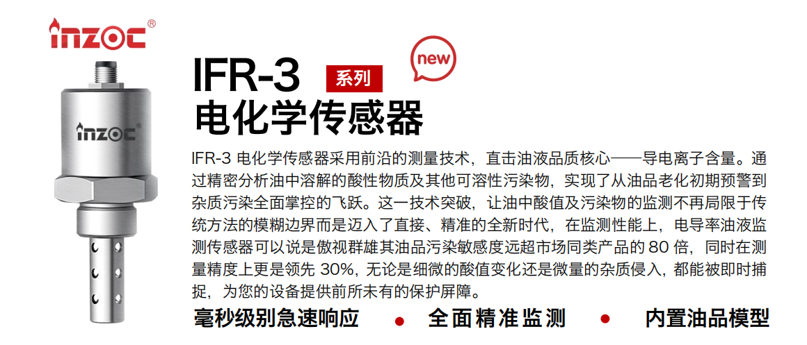 IFR-3電化學（電導、電阻率）傳感器采用前沿的測量技術，直擊油液品質核心——導電離子含量。通過精密分析油中溶解的酸性物質及其他可溶性污染物，實現了從油品老化初期預警到雜質污染全面掌控的飛躍。這一技術突破，讓油中酸值及污染物的監測不再局限于傳統方法的模糊邊界而是邁入了直接、精準的全新時代，在監測性能上，電導率油液監測傳感器可以說是傲視群雄其油品污染敏感度遠超市場同類產品的 80 倍，同時在測量精度上更是領先 30%，無論是細微的酸值變化還是微量的雜質侵入，都能被即時捕捉，為您的設備提供前所未有的保護屏障。
行業：鋼鐵冶金/石油化工/能源電力/水泥建材/大型機械/地下挖掘等
油品：齒輪油/液壓油/透平油/柴機油/絕緣油等