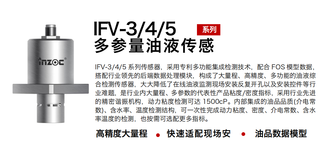 IFV-3/4/5多參量油液傳感器，采用專利多功能集成檢測(cè)技術(shù)，配合 FOS 模型數(shù)據(jù)，搭配行業(yè)領(lǐng)先的后端數(shù)據(jù)處理模塊，構(gòu)成了大量程、高精度、多功能的油液綜合檢測(cè)傳感器，大大降低了在線油液監(jiān)測(cè)現(xiàn)場(chǎng)安裝反復(fù)開(kāi)孔以及安裝控件等行業(yè)難題，是行業(yè)內(nèi)大量程、多參數(shù)的代表性產(chǎn)品粘度/密度指標(biāo)，采用行業(yè)先進(jìn)的精密諧振機(jī)構(gòu)，動(dòng)力粘度檢測(cè)可達(dá) 1500cP。內(nèi)部集成的油品品質(zhì)(介電常數(shù))、含水率、溫度檢測(cè)結(jié)構(gòu)，可一次性完成動(dòng)力粘度、密度、介電常數(shù)、含水率溫度的檢測(cè)，也按需可選配更多指標(biāo)。
行業(yè)：鋼鐵冶金/石油化工/能源電力/水泥建材/大型機(jī)械/煤炭采礦/地下挖掘等
油品：齒輪油/液壓油/透平油/柴機(jī)油/絕緣油等