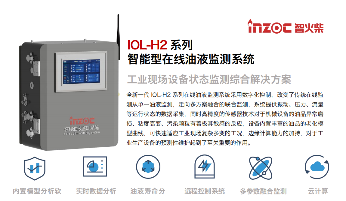 IOL-H2系列智能型在線油液監(jiān)測系統(tǒng)-工業(yè)現(xiàn)場設(shè)備狀態(tài)監(jiān)測綜合解決方案
全新一代 IOL-H2 系列在線油液監(jiān)測系統(tǒng)采用數(shù)字化控制，改變了傳統(tǒng)在線監(jiān)測從單一油液監(jiān)測，走向多方案融合的聯(lián)合監(jiān)測，系統(tǒng)提供振動(dòng)、壓力、流量等運(yùn)行狀態(tài)的數(shù)據(jù)采集，同時(shí)高精度的傳感器技術(shù)對于機(jī)械設(shè)備的油品異常磨損、粘度衰變、污染顆粒有著極其敏感的反應(yīng)，設(shè)備內(nèi)置豐富的油品的老化模型曲線，可快速適應(yīng)工業(yè)現(xiàn)場復(fù)雜多變的工況，邊緣計(jì)算能力的加持，對于工業(yè)生產(chǎn)設(shè)備的預(yù)測性維護(hù)起到了至關(guān)重要的作用。
應(yīng)用領(lǐng)域：鋼鐵冶金、石油化工、能源電力、水泥建材、大型機(jī)械、煤炭、盾構(gòu)等。
