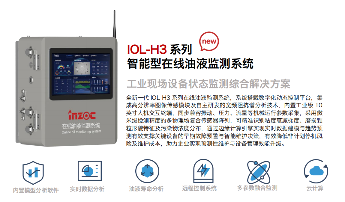 IOL-H3系列智能型在線油液監(jiān)測系統(tǒng)-工業(yè)現(xiàn)場設(shè)備狀態(tài)監(jiān)測綜合解決方案
全新一代 IOL-H3 系列在線油液監(jiān)測系統(tǒng)，系統(tǒng)搭載數(shù)字化動態(tài)控制平臺，集成高分辨率圖像傳感模塊及自主研發(fā)的寬頻阻抗譜分析技術(shù)，內(nèi)置工業(yè)級 10英寸人機(jī)交互終端，同步兼容振動、壓力、流量等機(jī)械運行參數(shù)采集，采用微米級檢測精度的多物理場復(fù)合傳感器陣列，可精準(zhǔn)識別粘度衰減梯度、磨損顆粒形貌特征及污染物濃度分布，通過邊緣計算引擎實現(xiàn)實時數(shù)據(jù)建模與趨勢預(yù)測有效支撐關(guān)鍵設(shè)備的早期故障預(yù)警與智能維護(hù)決策，有效降低非計劃停機(jī)風(fēng)險及維護(hù)成本，助力企業(yè)實現(xiàn)預(yù)測性維護(hù)與設(shè)備管理效能升級。