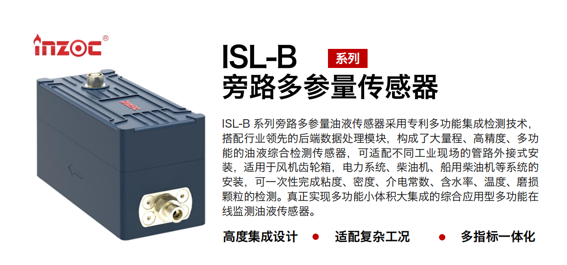 ISL-B 系列旁路多參量油液傳感器采用專利多功能集成檢測技術，搭配行業領先的后端數據處理模塊，構成了大量程、高精度、多功能的油液綜合檢測傳感器，可適配不同工業現場的管路外接式安裝，適用于風機齒輪箱，電力系統、柴油機、船用柴油機等系統的安裝，可一次性完成粘度、密度、介電常數、含水率、溫度、磨損顆粒的檢測。真正實現多功能小體積大集成的綜合應用型多功能在線監測油液傳感器。
行業：鋼鐵、石化、盾構、電力、風電、大型設備、OEM 等
油品：齒輪油、液壓油、透平油、柴機油等