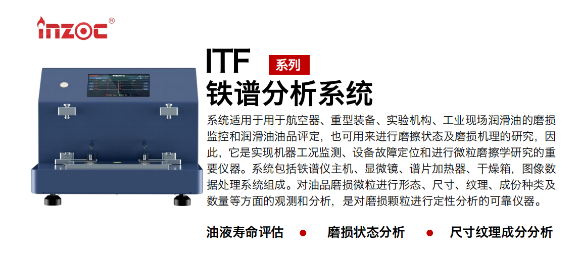 ITF油液鐵譜分析系統適用于用于航空器、重型裝備、實驗機構、工業現場潤滑油的磨損監控和潤滑油油品評定，也可用來進行磨擦狀態及磨損機理的研究，因此，它是實現機器工況監測、設備故障定位和進行微粒磨擦學研究的重要儀器。系統包括鐵譜儀主機、顯微鏡、譜片加熱器、干燥箱，圖像數據處理系統組成。對油品磨損微粒進行形態、尺寸、紋理、成份種類及數量等方面的觀測和分析，是對磨損顆粒進行定性分析的可靠儀器。
應用領域：鋼鐵、石化、盾構、電力、風電、大型設備、實驗室
適用油品：液壓油、透平油、柴機油、齒輪油、變壓器油